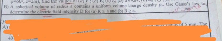9=60°, z=2m), find the values of (a)V:(b) E;
B) A spherical volume of radius a contains a uniform volume charge density pv. Use Gauss's law to
determine the electric field intensity D for (a) RS a and (b) R2 a.
A)
of 5 mm. The
n he CH
40
