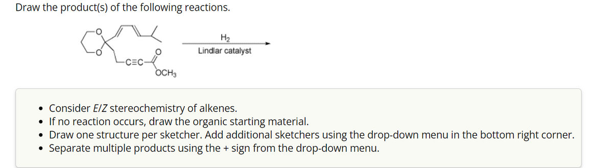 Draw the product(s) of the following reactions.
Lovol
CEC
OCH3
H₂
Lindlar catalyst
• Consider E/Z stereochemistry of alkenes.
• If no reaction occurs, draw the organic starting material.
• Draw one structure per sketcher. Add additional sketchers using the drop-down menu in the bottom right corner.
Separate multiple products using the + sign from the drop-down menu.
●