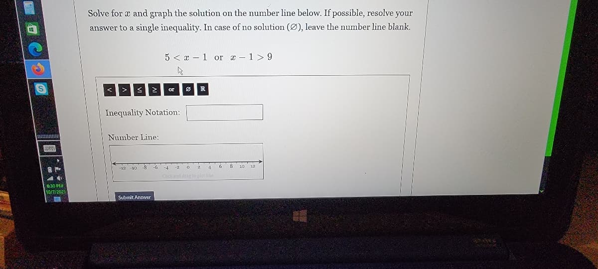 Solve for x and graph the solution on the number line below. If possible, resolve your
answer to a single inequality. In case of no solution (Ø), leave the number line blank.
5 < x – 1 or a - 1>9
or
R
Inequality Notation:
Number Line:
画
Click and drag
6:30 PM
10/7/2021
Submit Answer
