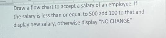 Draw a flow chart to accept a salary of an employee. If
the salary is less than or equal to 500 add 100 to that and
display new salary, otherwise display "NO CHANGE"
