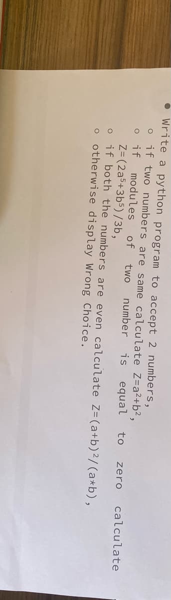 ● Write a python program to accept 2 numbers,
if two numbers are same calculate Z=a²+ b²,
o if
modules of two number is equal to zero calculate
O
Z= (2a5+3b5)/3b,
O if both the numbers are even calculate Z= (a+b) ²/(a*b),
o otherwise display Wrong Choice.