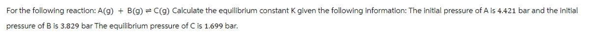 For the following reaction: A(g) + B(g) = C(g) Calculate the equilibrium constant K given the following information: The initial pressure of A is 4.421 bar and the initial
pressure of B is 3.829 bar The equilibrium pressure of C is 1.699 bar.