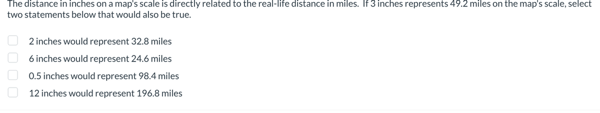 The distance in inches on a map's scale is directly related to the real-life distance in miles. If 3 inches represents 49.2 miles on the map's scale, select
two statements below that would also be true.
☐☐☐☐
2 inches would represent 32.8 miles
6 inches would represent 24.6 miles
0.5 inches would represent 98.4 miles
12 inches would represent 196.8 miles