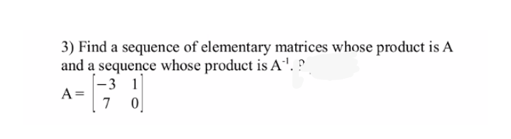 3) Find a sequence of elementary matrices whose product is A
and a sequence whose product is A'.
-3 1
A =
7
