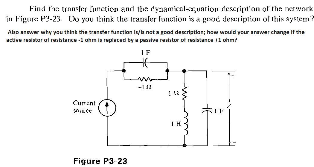 Find the transfer function and the dynamical-equation description of the network
in Figure P3-23. Do you think the transfer function is a good description of this system?
Also answer why you think the transfer function is/is not a good description; how would your answer change if the
active resistor of resistance -1 ohm is replaced by a passive resistor of resistance +1 ohm?
1 F
-1 S2
Current
source
I F
Figure P3-23
