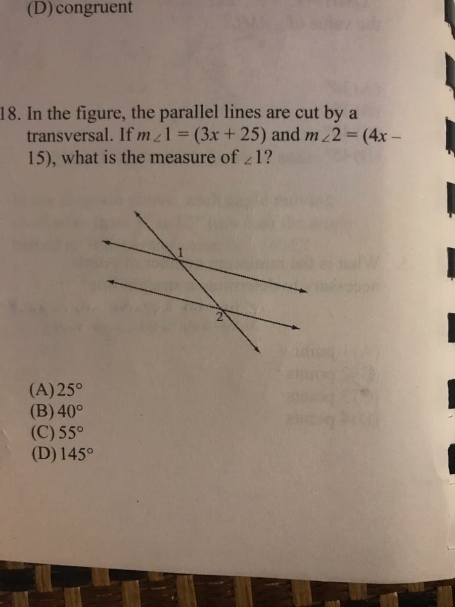 (D) congruent
18. In the figure, the parallel lines are cut by a
transversal. If mz1 = (3x+ 25) and m 2 (4x-
15), what is the measure of 1?
%3D
(A)25°
(B) 40°
(C) 55°
(D) 145°
