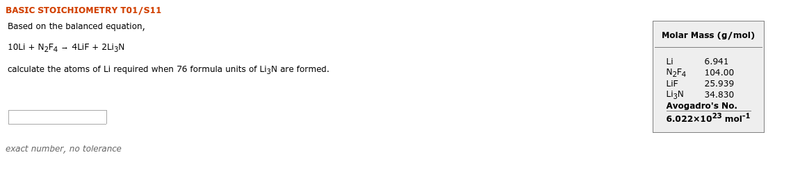 BASIC STOICHIOMETRY TO1/S11
Based on the balanced equation,
Molar Mass (g/mol)
10Lİ + N2F4 - 4LİF + 2Lİ3N
6.941
Li
calculate the atoms of Li required when 76 formula units of LizN are formed.
N2F4
104.00
25.939
LİF
LizN
Avogadro's No.
6.022x1023
34.830
mor1
exact number, no tolerance
