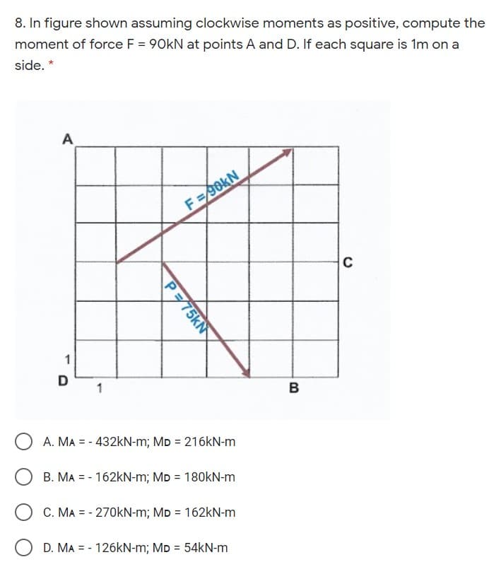 8. In figure shown assuming clockwise moments as positive, compute the
moment of force F = 90kN at points A and D. If each square is 1m on a
side.
A
F=90KN
C
1
в
A. MA = - 432KN-m; MD = 216kN-m
B. MA = - 162kN-m; MD = 180KN-m
%3D
C. MA = - 270KN-m; MD = 162kN-m
D. MA = - 126KN-m; MD = 54kN-m
P75KN
