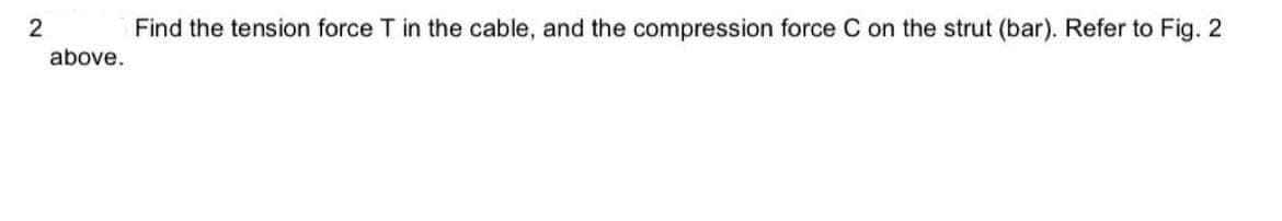 Find the tension force T in the cable, and the compression force C on the strut (bar). Refer to Fig. 2
above.
