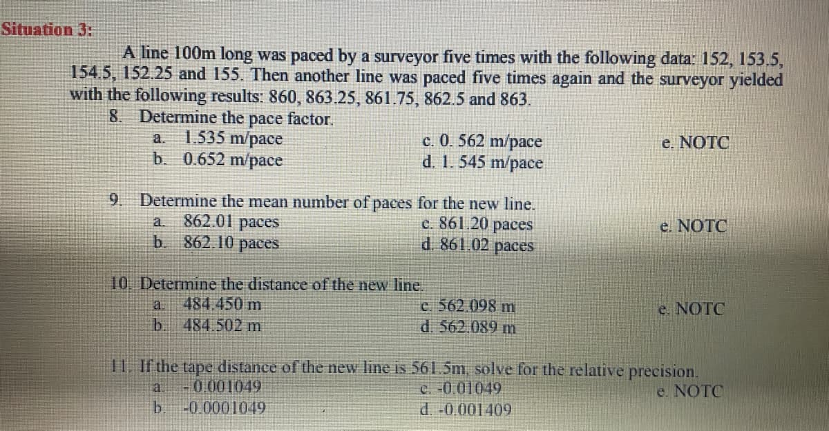 Situation 3:
A line 100m long was paced by a surveyor five times with the following data: 152, 153.5,
154.5, 152.25 and 155. Then another line was paced five times again and the surveyor yielded
with the following results: 860, 863.25, 861.75, 862.5 and 863.
8. Determine the pace factor.
1.535 m/pace
b. 0.652 m/pace
c. 0. 562 m/pace
d. 1. 545 m/pace
a.
e. NOTC
9. Determine the mean number of paces for the new line.
c. 861.20 paces
d. 861.02 paces
862.01 paces
b 862.10 paces
a.
e. NOTC
10. Determine the distance of the new line.
484.450 m
b.
484.502 m
C. 562.098 m
d. 562.089 m
a.
e. NOTC
11. If the tape distance of the new line is 561.5m, solve for the relative precision.
- 0.001049
-0 0001049
C. -0.01049
d. -0.001409
a.
e. NOTC
