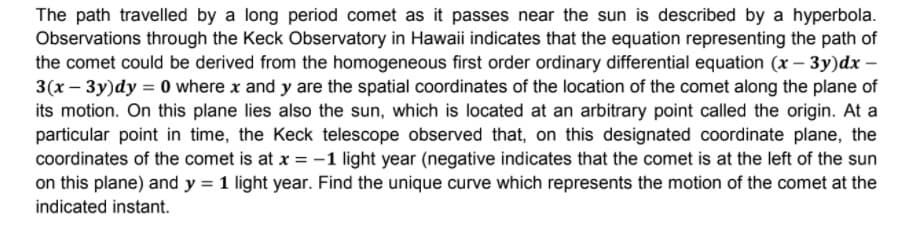 The path travelled by a long period comet as it passes near the sun is described by a hyperbola.
Observations through the Keck Observatory in Hawaii indicates that the equation representing the path of
the comet could be derived from the homogeneous first order ordinary differential equation (x- 3y)dx –
3(x – 3y)dy = 0 where x and y are the spatial coordinates of the location of the comet along the plane of
its motion. On this plane lies also the sun, which is located at an arbitrary point called the origin. At a
particular point in time, the Keck telescope observed that, on this designated coordinate plane, the
coordinates of the comet is at x = -1 light year (negative indicates that the comet is at the left of the sun
on this plane) and y = 1 light year. Find the unique curve which represents the motion of the comet at the
indicated instant.
