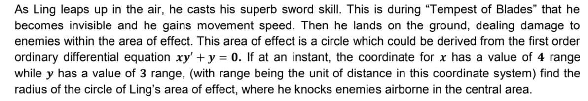 As Ling leaps up in the air, he casts his superb sword skill. This is during "Tempest of Blades" that he
becomes invisible and he gains movement speed. Then he lands on the ground, dealing damage to
enemies within the area of effect. This area of effect is a circle which could be derived from the first order
ordinary differential equation xy' + y = 0. If at an instant, the coordinate for x has a value of 4 range
while y has a value of 3 range, (with range being the unit of distance in this coordinate system) find the
radius of the circle of Ling's area of effect, where he knocks enemies airborne in the central area.
