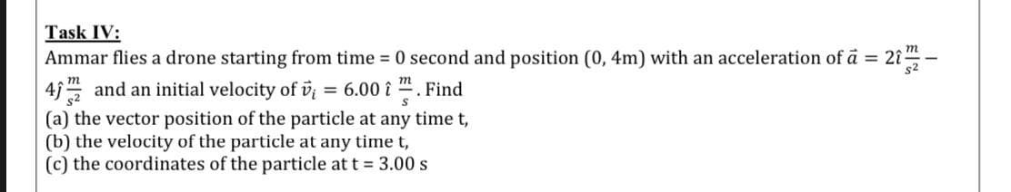 Ammar flies a drone starting from time = 0 second and position (0, 4m) with an acceleration of ā = 21"
45 and an initial velocity of v; = 6.00 i ". Find
(a) the vector position of the particle at any time t,
s2
the velocity of the particle at any time t,
(c) the coordinates of the particle at t = 3.00 s
