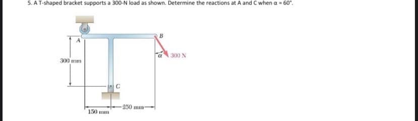 5. AT-shaped bracket supports a 300-N load as shown. Determine the reactions at A and C when a = 60".
300 N
300 mm
-250 mm
150 mm
