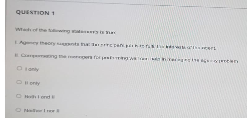 QUESTION 1
Which of the following statements is true:
L Agency theory suggests that the principal's job is to fulfil the interests of the agent.
IL Compensating the managers for performing well can help in managing the agency problem
O I only
O l only
O Both I and II
O Neither I nor II
