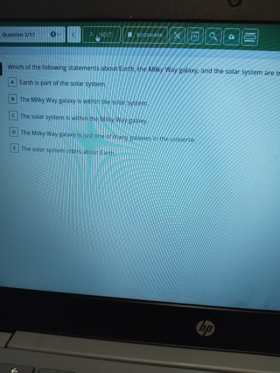 23回1
>. NEXT
BOOKMARK
Question 2/17
Which of the following statements about Earth, the Milky Way galaxy, and the solar system are tr
A Earth is part of the solar system.
B The Milky Way galaxy is within the solar system.
CThe solar system is within the Milky Way galaxy.
D The Milky Way gålaxy is just one of many galaxies in the universe
E The solar system orbits about Earth.
hp

