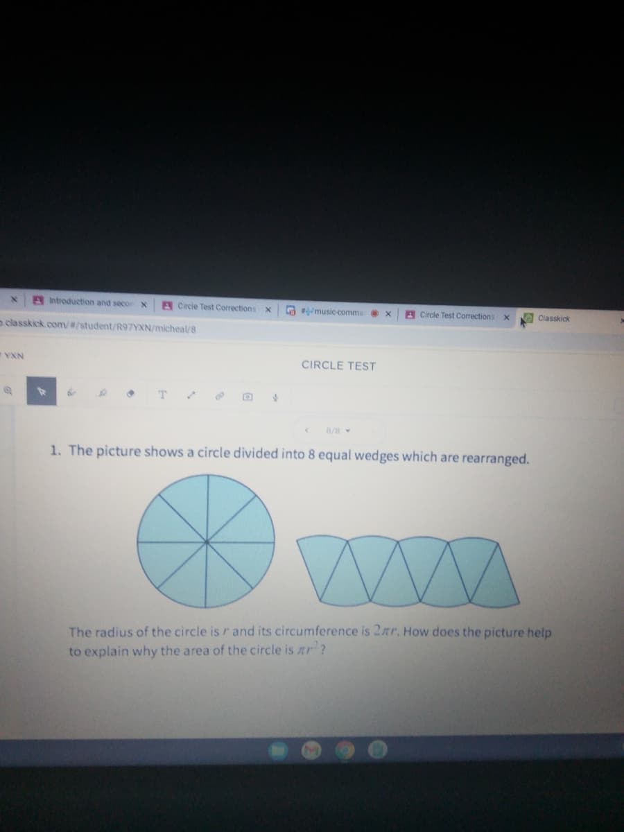 ntroduction and seco
Circle Test Corrections
G music comma
A Circle Test Corrections
Classkick
aclasskick.com/#/student/R97YXN/micheal/8
YXN
CIRCLE TEST
T.
8/8
1. The picture shows a circle divided into 8 equal wedges which are rearranged.
The radius of the circle is r and its circumference is 2ar. How does the picture help
to explain why the area of the circle is ar ?
