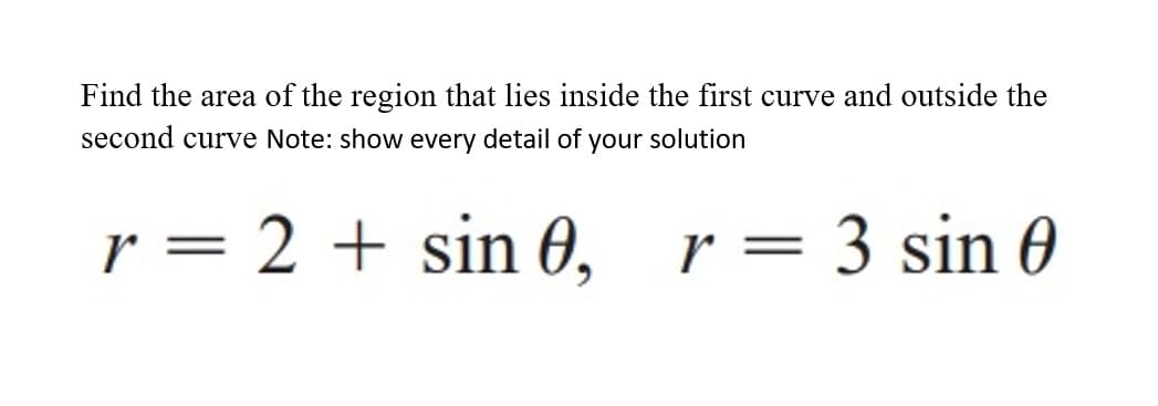 Find the area of the region that lies inside the first curve and outside the
second curve Note: show every detail of your solution
r = 2 + sin 0,
r = 3 sin 0
%3|
