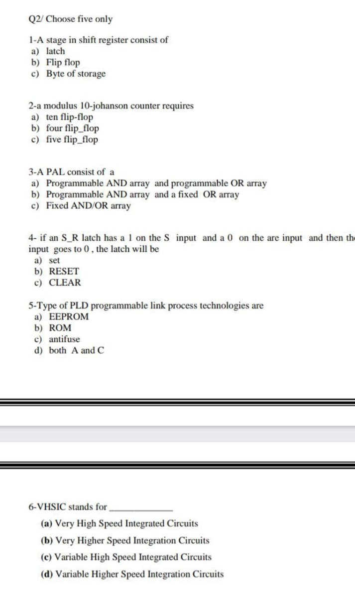 Q2/ Choose five only
1-A stage in shift register consist of
a) latch
b) Flip flop
c) Byte of storage
2-a modulus 10-johanson counter requires
a) ten flip-flop
b) four flip_flop
c) five flip_flop
3-A PAL consist of a
a) Programmable AND array and programmable OR array
b) Programmable AND array and a fixed OR array
c) Fixed AND/OR array
4- if an S_R latch has a 1 on the S input and a 0 on the are input and then the
input goes to 0 , the latch will be
a) set
b) RESET
c) CLEAR
5-Type of PLD programmable link process technologies are
a) EEPROM
b) ROM
c) antifuse
d) both A and C
6-VHSIC stands for
(a) Very High Speed Integrated Circuits
(b) Very Higher Speed Integration Circuits
(c) Variable High Speed Integrated Circuits
(d) Variable Higher Speed Integration Circuits
