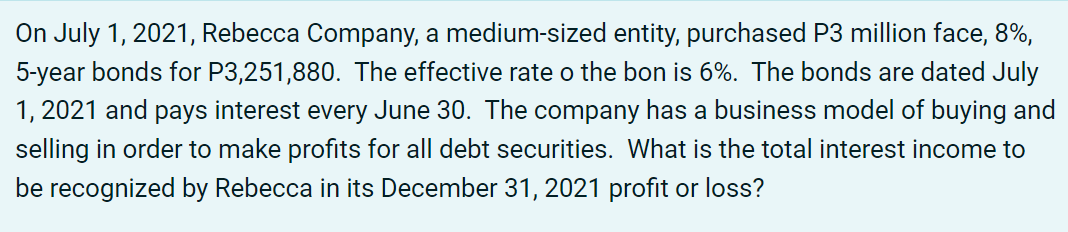 On July 1, 2021, Rebecca Company, a medium-sized entity, purchased P3 million face, 8%,
5-year bonds for P3,251,880. The effective rate o the bon is 6%. The bonds are dated July
1, 2021 and pays interest every June 30. The company has a business model of buying and
selling in order to make profits for all debt securities. What is the total interest income to
be recognized by Rebecca in its December 31, 2021 profit or loss?
