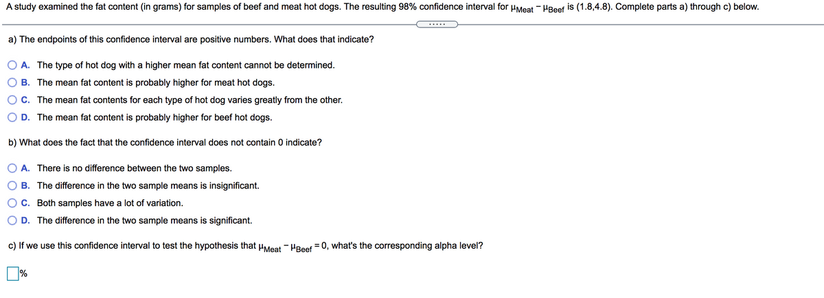 A study examined the fat content (in grams) for samples of beef and meat hot dogs. The resulting 98% confidence interval for µMeat - PBeef is (1.8,4.8). Complete parts a) through c) below.
a) The endpoints of this confidence interval are positive numbers. What does that indicate?
O A. The type of hot dog with a higher mean fat content cannot be determined.
B. The mean fat content is probably higher for meat hot dogs.
C. The mean fat contents for each type of hot dog varies greatly from the other.
D. The mean fat content is probably higher for beef hot dogs.
b) What does the fact that the confidence interval does not contain 0 indicate?
A. There is no difference between the two samples.
B. The difference in the two sample means is insignificant.
C. Both samples have a lot of variation.
D. The difference in the two sample means is significant.
c) If we use this confidence interval to test the hypothesis that uMeat - HBeef = 0, what's the corresponding alpha level?
%
