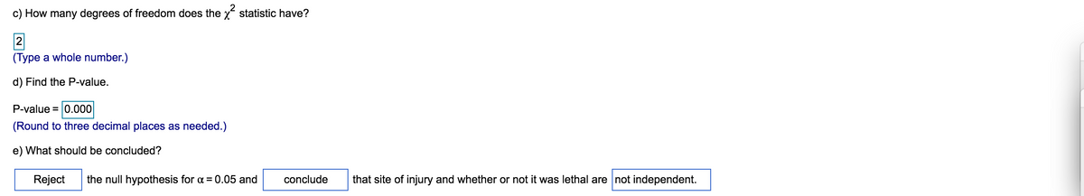 c) How many degrees of freedom does the x statistic have?
2
(Type a whole number.)
d) Find the P-value.
P-value = 0.000
(Round to three decimal places as needed.)
e) What should be concluded?
Reject
the null hypothesis for a = 0.05 and
conclude
that site of injury and whether or not it was lethal are not independent.
