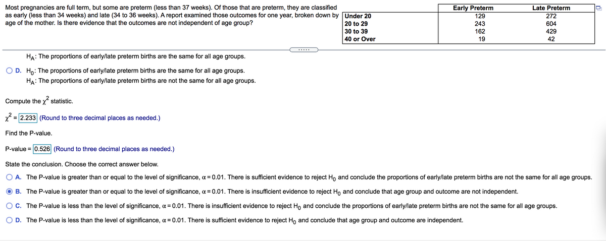Most pregnancies are full term, but some are preterm (less than 37 weeks). Of those that are preterm, they are classified
as early (less than 34 weeks) and late (34 to 36 weeks). A report examined those outcomes for one year, broken down by Under 20
age of the mother. Is there evidence that the outcomes are not independent of age group?
Early Preterm
Late Preterm
129
272
20 to 29
243
604
30 to 39
162
429
40 or Over
19
42
......
HA: The proportions of early/late preterm births are the same for all age groups.
D. Ho:
: The proportions of early/late preterm births are the same for all age groups.
HA: The proportions of early/late preterm births are not the same for all age groups.
Compute the x statistic.
x = 2.233 (Round to three decimal places as needed.)
Find the P-value.
P-value = 0.526 (Round to three decimal places as needed.)
State the conclusion. Choose the correct answer below.
A. The P-value is greater than or equal to the level of significance, a = 0.01. There is sufficient evidence to reject H, and conclude the proportions of early/late preterm births are not the same for all age groups.
B. The P-value is greater than or equal to the level of significance, a = 0.01. There is insufficient evidence to reject Ho and conclude that age group and outcome are not independent.
O c. The P-value is less than the level of significance, a = 0.01. There is insufficient evidence to reject H, and conclude the proportions of early/late preterm births are not the same for all age groups.
D. The P-value is less than the level of significance, a = 0.01. There is sufficient evidence to reject Ho and conclude that age group and outcome are independent.
