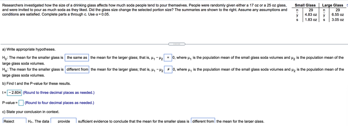 Researchers investigated how the size of a drinking glass affects how much soda people tend to pour themselves. People were randomly given either a 17 oz or a 25 oz glass,
and were invited to pour as much soda as they liked. Did the glass size change the selected portion size? The summaries are shown to the right. Assume any assumptions and
conditions are satisfied. Complete parts a through c. Use a= 0.05.
Small Glass
Large Glass -
29
n
29
y
4.83 oz
6.55 oz
1.83 oz
3.05 oz
a) Write appropriate hypotheses.
Ho:
: The mean for the smaller glass is the same as the mean for the larger glass; that is, µ, - H2
= 0, where
is the population mean of the small glass soda volumes and u, is the population mean of the
large glass soda volumes.
: The mean for the smaller glass is different from the mean for the larger glass; that is, µ, - H, + 0, where u, is the population mean of the small glass soda volumes and µ, is the population mean of the
HA
large glass soda volumes.
b) Find t and the P-value for these results.
t= - 2.604 (Round to three decimal places as needed.)
P-value = (Round to four decimal places as needed.)
c) State your conclusion in context.
|Reject
Hn. The data
provide
sufficient evidence to conclude that the mean for the smaller glass is | different from| the mean for the larger glass.
