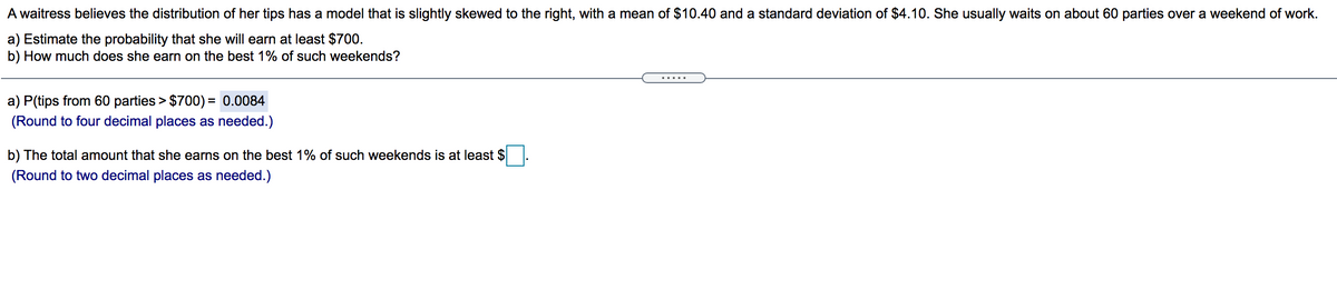 A waitress believes the distribution of her tips has a model that is slightly skewed to the right, with a mean of $10.40 and a standard deviation of $4.10. She usually waits on about 60 parties over a weekend of work.
a) Estimate the probability that she will earn at least $700.
b) How much does she earn on the best 1% of such weekends?
.....
a) P(tips from 60 parties > $700) = 0.0084
%D
(Round to four decimal places as needed.)
b) The total amount that she earns on the best 1% of such weekends is at least $
(Round to two decimal places as needed.)
