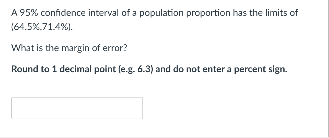 A 95% confidence interval of a population proportion has the limits of
(64.5%,71.4%).
What is the margin of error?
Round to 1 decimal point (e.g. 6.3) and do not enter a percent sign.
