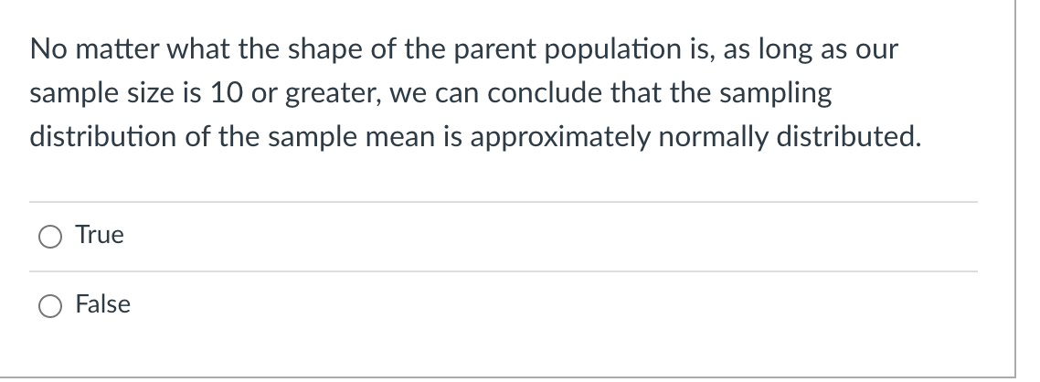 No matter what the shape of the parent population is, as long as our
sample size is 10 or greater, we can conclude that the sampling
distribution of the sample mean is approximately normally distributed.
True
False
