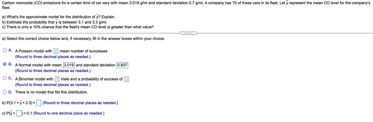 Carbon monoxide (CO) emissions for a certain kind of car vary with mean 3.019 g/mi and standard deviation 0.7 g/mi. A company has 70 of these cars in its fleet. Let y represent the mean CO level for the company's
fleet.
a) What's the approximate model for the distribution of y? Explain.
b) Estimate the probability that y is between 3.1 and 3.3 g/mi.
c) There is only a 10% chance that the fleet's mean CO level is greater than what value?
.....
a) Select the correct choice below and, if necessary, fill in the answer boxes within your choice.
O A. A Poisson model with
mean number of successes
(Round to three decimal places as needed.)
B. A Normal model with mean 3.019 and standard deviation 0.837
(Round to three decimal places as needed.)
C. A Binomial model with
trials and a probability of success of
(Round to three decimal places as needed.)
O D. There is no model that fits this distribution.
b) P(3.1<y<3.3) = (Round to three decimal places as needed.)
c) P(y>D
= 0.1 (Round to one decimal place as needed.)
