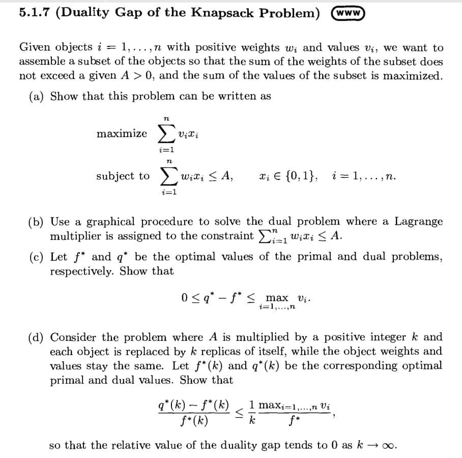 5.1.7 (Duality Gap of the Knapsack Problem)
www
Given objects i = 1,... , n with positive weights w; and values vi, we want to
assemble a subset of the objects so that the sum of the weights of the subset does
not exceed a given A > 0, and the sum of the values of the subset is maximized.
%3D
(a) Show that this problem can be written as
maximize >
i=1
subject to > Wit; < A,
Σ
xi E {0,1}, i = 1,..., n.
i=1
(b) Use a graphical procedure to solve the dual problem where a Lagrange
multiplier is assigned to the constraint , w;X; < A.
(c) Let f* and q* be the optimal values of the primal and dual problems,
respectively. Show that
0 < q* – f* < max vi.
|
i=1,...,n
(d) Consider the problem where A is multiplied by a positive integer k and
each object is replaced by k replicas of itself, while the object weights and
values stay the same. Let f* (k) and q*(k) be the corresponding optimal
primal and dual values. Show that
q*(k) - f*(k)
f* (k)
1 maxi=1,...,n Vi
f*
k
so that the relative value of the duality gap tends to 0 as k o.
