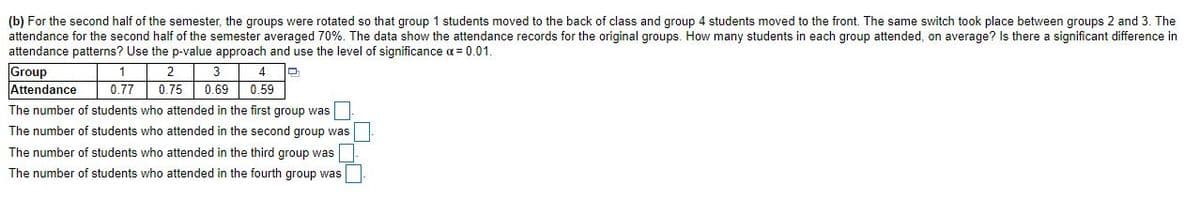(b) For the second half of the semester, the groups were rotated so that group 1 students moved to the back of class and group 4 students moved to the front. The same switch took place between groups 2 and 3. The
attendance for the second half of the semester averaged 70%. The data show the attendance records for the original groups. How many students in each group attended, on average? Is there a significant difference in
attendance patterns? Use the p-value approach and use the level of significance a= 0.01.
Group
Attendance
1
2
3
4
0.77
0.75
0.69
0.59
The number of students who attended in the first group was
The number of students who attended in the second group was
The number of students who attended in the third group was
The number of students who attended in the fourth group was
