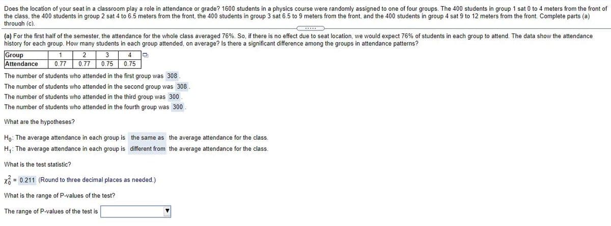 Does the location of your seat in a classroom play a role in attendance or grade? 1600 students in a physics course were randomly assigned to one of four groups. The 400 students in group 1 sat 0 to 4 meters from the front of
the class, the 400 students in group 2 sat 4 to 6.5 meters from the front, the 400 students in group 3 sat 6.5 to 9 meters from the front, and the 400 students in group 4 sat 9 to 12 meters from the front. Complete parts (a)
through (c).
(a) For the first half of the semester, the attendance for the whole class averaged 76%. So, if there is no effect due to seat location, we would expect 76% of students in each group to attend. The data show the attendance
history for each group. How many students in each group attended, on average? Is there a significant difference among the groups in attendance patterns?
Group
Attendance
1
0.77
0.77 0.75 0.75
The number of students who attended in the first group was 308
The number of students who attended in the second group was 308.
The number of students who attended in the third group was 300
The number of students who attended in the fourth group was 300
What are the hypotheses?
Ho: The average attendance in each group is the same as the average attendance for the class.
H,: The average attendance in each group is different from the average attendance for the class.
What is the test statistic?
X = 0.211 (Round to three decimal places as needed.)
What is the range of P-values of the test?
The range of P-values of the test is
