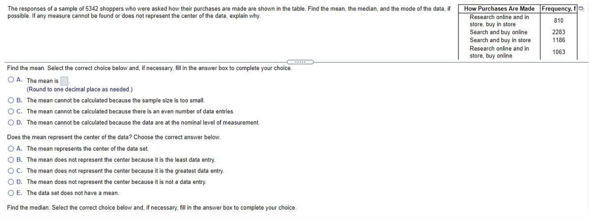 The responses of a sample of 5342 shoppers who were asked how their purchases are made are shown in the table. Find the mean, the median, and the mode of the data, if
possible. If any measure cannot be found or does not represent the center of the data, explain why.
How Purchases Are Made Frequency, fe
Research online and in
810
store, buy in store
Search and buy online
Search and buy in store
2283
1186
Research online and in
store, buy online
1063
Find the mean. Select the correct choice below and, if necessary, fill in the answer box to complete your choice.
O A. The mean is
(Round to one decimal place as needed.)
O B. The mean cannot be calculated because the sample size is too small.
O C. The mean cannot be calculated because there is an even number of data entries.
O D. The mean cannot be calculated because the data are at the nominal level of measurement.
Does the mean represent the center of the data? Choose the correct answer below.
O A. The mean represents the center of the data set.
O B. The mean does not represent the center because it is the least data entry.
O C. The mean does not represent the center because it is the greatest data entry.
O D. The mean does not represent the center because it is not a data entry.
O E. The data set does not have
mean.
Find the median. Select the correct choice below and, if necessary, fill in the answer box to complete your choice.
