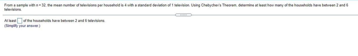 From a sample with n = 32, the mean number of televisions per household is 4 with a standard deviation of 1 television. Using Chebychev's Theorem, determine at least how many of the households have between 2 and 6
televisions.
At least of the households have between 2 and 6 televisions.
(Simplify your answer.)
