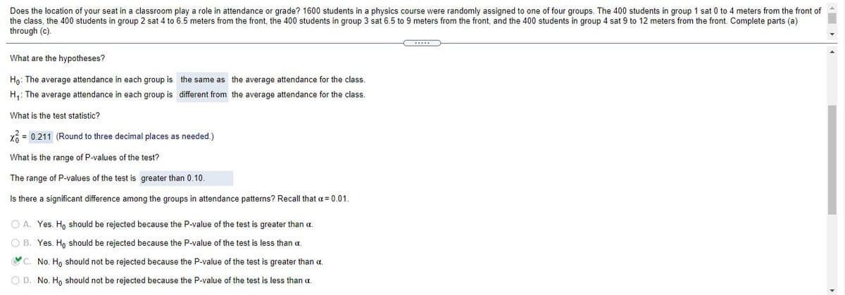 Does the location of your seat in a classroom play a role in attendance or grade? 1600 students in a physics course were randomly assigned to one of four groups. The 400 students in group 1 sat 0 to 4 meters from the front of
the class, the 400 students in group 2 sat 4 to 6.5 meters from the front, the 400 students in group 3 sat 6.5 to 9 meters from the front, and the 400 students in group 4 sat 9 to 12 meters from the front. Complete parts (a)
through (c).
....
What are the hypotheses?
Ho: The average attendance in each group is the same as the average attendance for the class.
H,: The average attendance in each group is different from the average attendance for the class.
What is the test statistic?
X6 = 0.211 (Round to three decimal places as needed.)
What is the range of P-values of the test?
The range of P-values of the test is greater than 0.10.
Is there a significant difference among the groups in attendance patterns? Recall that a= 0.01.
O A. Yes. Ho should be rejected because the P-value of the test is greater than a.
O B. Yes. H, should be rejected because the P-value of the test is less than a.
C. No. H, should not be rejected because the P-value of the test is greater than a.
O D. No. H, should not be rejected because the P-value of the test is less than a.
