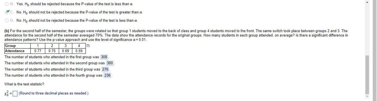O B. Yes. Ho should be rejected because the P-value of the test is less than a.
OC. No. H, should not be rejected because the P-value of the test is greater than a.
O D. No. H, should not be rejected because the P-value of the test is less than a.
(b) For the second half of the semester, the groups were rotated so that group 1 students moved to the back of class and group 4 students moved to the front. The same switch took place between groups 2 and 3. The
attendance for the second half of the semester averaged 70%. The data show the attendance records for the original groups. How many students in each group attended, on average? Is there a significant difference in
attendance patterns? Use the p-value approach and use the level of significance a = 0.01.
Group
Attendance
1
2
3
4
0.77
0.75 0.69
0.59
The number of students who attended in the first group was 308
The number of students who attended in the second group was 300
The number of students who attended in the third group was 276
The number of students who attended in the fourth group was 236.
What is the test statistic?
(Round to three decimal places as needed.)
