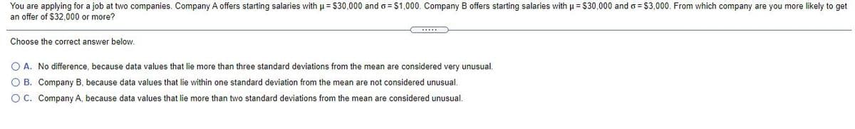 You are applying for a job at two companies. Company A offers starting salaries with u = $30,000 and o= $1,000. Company B offers starting salaries with p= $30,000 and o= $3,000. From which company are you more likely to get
an offer of $32,000 or more?
Choose the correct answer below.
O A. No difference, because data values that lie more than three standard deviations from the mean are considered very unusual.
O B. Company B, because data values that lie within one standard deviation from the mean are not considered unusual.
O C. Company A, because data values that lie more than two standard deviations from the mean are considered unusual.
