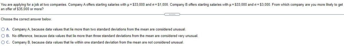 You are applying for a job at two companies. Company A offers starting salaries with u = $33,000 and o = $1,000. Company B offers starting salaries with u = $33,000 and o = $3,000. From which company are you more likely to get
an offer of $35,000 or more?
Choose the correct answer below.
O A. Company A, because data values that lie more than two standard deviations from the mean are considered unusual.
O B. No difference, because data values that lie more than three standard deviations from the mean are considered very unusual.
O C. Company B, because data values that lie within one standard deviation from the mean are not considered unusual.
