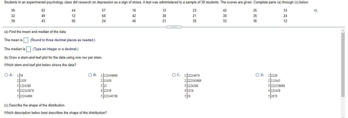 Students in an experimental psychology class did research on depression as a sign of stress. A test was administered to a sample of 30 students. The scores are given. Complete parts (a) through (c) below.
36
52
44
57
16
12
23
42
25
33
32
49
12
58
42
38
21
38
35
24
39
43
56
24
45
21
35
32
36
12
.....
(a) Find the mean and median of the data
The mean is (Round to three decimal places as needed.)
The median is
(Type an integer or a decimal.)
(b) Draw a stem-and-leaf plot for the data using one row per stem.
Which stem-and-leaf plot below shows the data?
O A. 1 59
O B. 1122456689
213456
3 25
4 22359
5 222346788
OC. 1 2234679
2 222345689
3 1224568
4 1358
5 56
O D. 12226
2113445
3 223556688
21359
3 1224588
4 222345678
4223459
5/22234666
5 2678
5
(c) Describe the shape of the distribution.
Which description below best describes the shape of the distribution?
