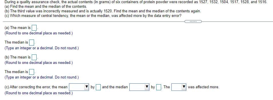 During a quality assurance check, the actual contents (in grams) of six containers of protein powder were recorded as 1527, 1532, 1504, 1517, 1528, and 1516.
(a) Find the mean and the median of the contents.
(b) The third value was incorrectly measured and is actually 1520. Find the mean and the median of the contents again.
(c) Which measure of central tendency, the mean or the median, was affected more by the data entry error?
.....
(a) The mean is
(Round to one decimal place as needed.)
The median is
(Type an integer or a decimal. Do not round.)
(b) The mean is
(Round to one decimal place as needed.)
The median is
(Type an integer or a decimal. Do not round.)
(c) After correcting the error, the mean
by
and the median
by
The
was affected more.
(Round to one decimal place as needed.)
