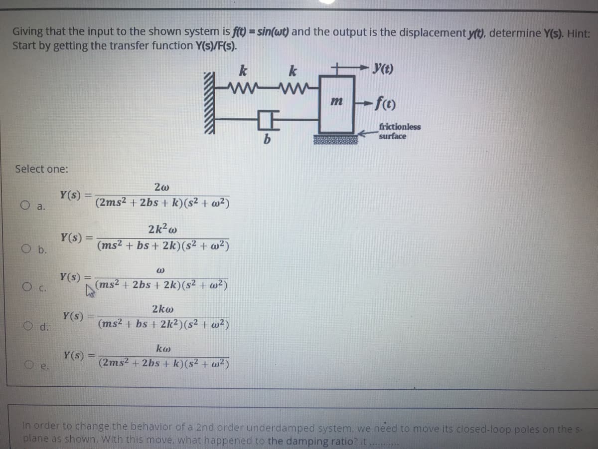 Giving that the input to the shown system is ft) = sin(wt) and the output is the displacement y(t), determine Y(s). Hint:
Start by getting the transfer function Y(s)/F(s).
%3D
k
k
y(t)
m
frictionless
surface
Select one:
Y(s) =
O a.
(2ms2 + 2bs + k)(s2 + w²)
2k2w
Y(s) =
O b.
(ms2 + bs + 2k)(s² + w²)
Y(s) =
O c.
(ms2 + 2bs + 2k)(s2 + w2)
2ko
Y(s)
d.
(ms2 + bs + 2lk2)(s2 + w²)
ka
Y (s) =
O e.
(2ms2 +2bs + k)(s2 + w²)
In order to change the behavior of a 2nd order underdamped system, we need to move its closed-loop poles on the s-
plane as shown, With this move, what happened to the damping ratio? it
