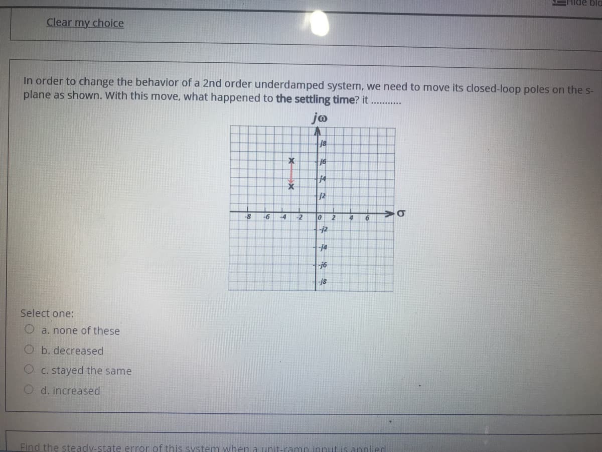 EHIDE blo
Clear my choice
In order to change the behavior of a 2nd order underdamped system, we need to move its closed-loop poles on the s-
plane as shown. With this move, what happened to the settling time? it
jo
j8
j6
j4
-6
-4
-2
10
2.
4
-j2
-14
j6
j8
Select one:
Oa. none of these
Ob. decreased
O C. stayed the same
O d. increased
Find the steady-state error of this system when a unit-ramn innut is annlied
