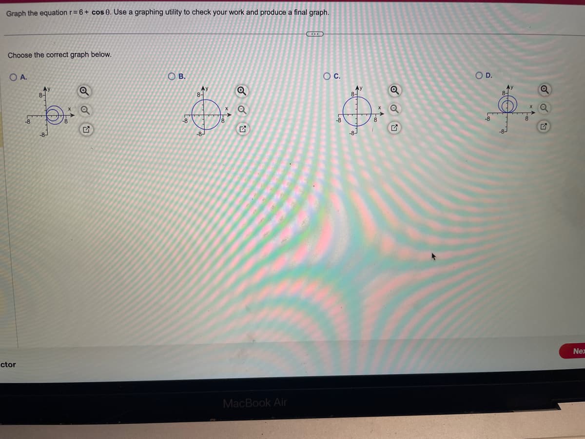 Graph the equation r= 6 + cos 0. Use a graphing utility to check your work and produce a final graph.
Choose the correct graph below.
O A.
ctor
A
A)
8-
OB.
-8
A)
8-
-8-
/8
Q
Q
MacBook Air
O C.
-8
Ay
Q
Q
O D.
Ay
8-
Nex