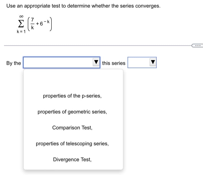 Use an appropriate test to determine whether the series converges.
( 7 +0-^])
+6
Σ
k=1
By the
properties of the p-series,
properties of geometric series,
Comparison Test,
this series
properties of telescoping series,
Divergence Test,