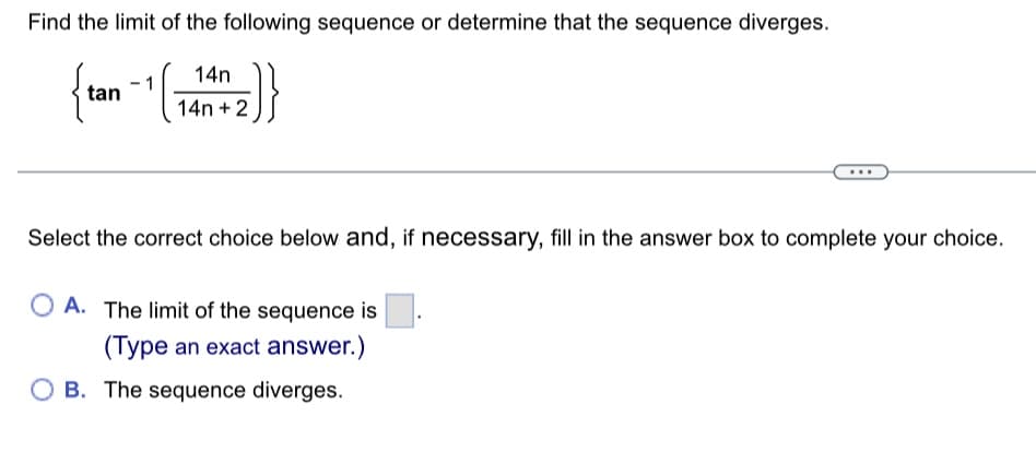 Find the limit of the following sequence or determine that the sequence diverges.
{tan -1 (₁
-1 (14141412)}
{2}}
Select the correct choice below and, if necessary, fill in the answer box to complete your choice.
OA. The limit of the sequence is
(Type an exact answer.)
OB. The sequence diverges.