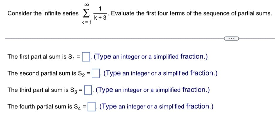 Consider the infinite series
k=1
1
k+3
Evaluate the first four terms of the sequence of partial sums.
The first partial sum is S₁ =
(Type an integer or a simplified fraction.)
The second partial sum is S₂ =
(Type an integer or a simplified fraction.)
The third partial sum is S3 = . (Type an integer or a simplified fraction.)
The fourth partial sum is S4=. (Type an integer or a simplified fraction.)