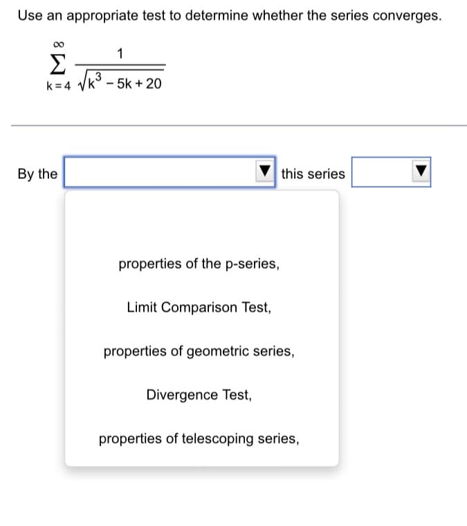 Use an appropriate test to determine whether the series converges.
1
Σ
3
k=4 √k -5k + 20
By the
properties of the p-series,
Limit Comparison Test,
this series
properties of geometric series,
Divergence Test,
properties of telescoping series,